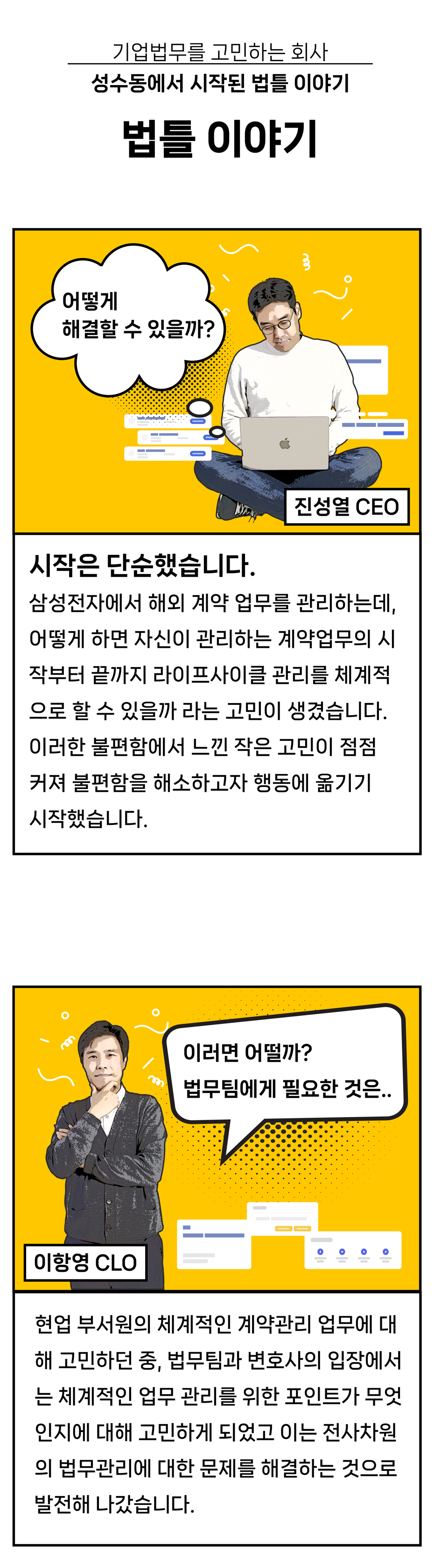 법틀X(기업)변호사 꼴라보 프로젝트 변호사들의 &#39;찐&#39; 세상사는 이야기 공간 로글로그 기업법무를 고민하는 회사. 성수동에서 시작된 법틀이야기. 어떻게 해결할 수 있을까? 시작은 단순했습니다. 삼성전자에서 해외 계약 업무를 관리하는데&#44; 어떻게 하면 자신이 관리하는 계약업무의 시작부터 끝까지 라이프사이클 관리를 체계적으로 할 수 있을까 라는 고민이 생겼습니다. 이러한 불편함에서 느낀 작은 고민이 점점 커져 불편함을 해소하고자 행동에 옮기기 시작했습니다. 이러면 어떨까? 법무팀에게 필요한 것은.. 현업 부서원의 체계적인 계약관리 업무에 대해 고민하던 중&#44; 법무팀과 변호사의 입장에서는 체계적인 업무 관리를 위한 포인트가 무엇인지에 대해 고민하게 되었고 이는 전사차원의 법무관리에 대한 문제를 해결하는 것으로 발전해 나갔습니다.