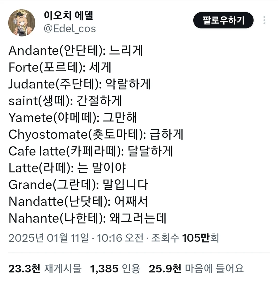 이오치 에델
@Edel_cos
Andante(안단테): 느리게
Forte(포르테): 세게
Judante(주단테): 악랄하게
saint(생떼): 간절하게
Yamete(야메떼): 그만해
Chyostomate(촛토마테): 급하게
Cafe latte(카페라떼): 달달하게
Latte(라떼): 는 말이야
Grande(그란데): 말입니다
Nandatte(난닷테): 어째서
Nahante(나한테): 왜그러는데
팔로우하기
2025년 01월 11일 ·
10:16 오전·
조회수 105만회
23.3천
재게시물
1,385 인용
25.9천 마음에 들어요
