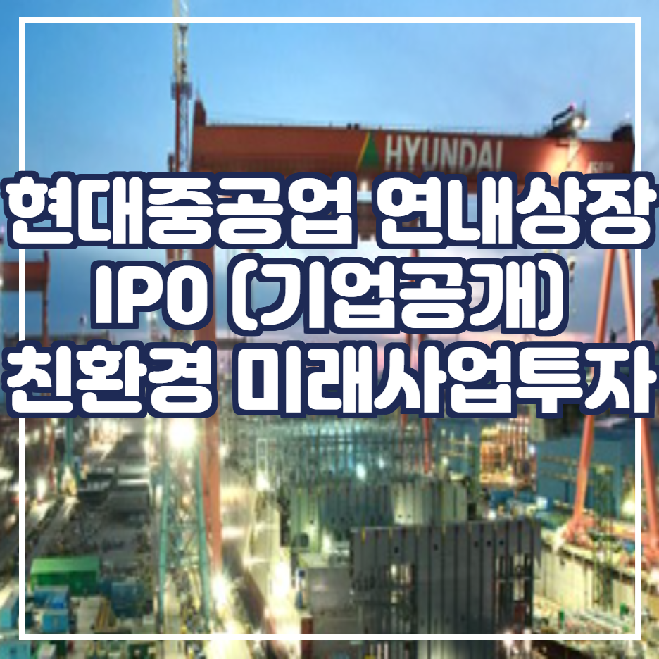  현대 중공업 연내 상장 / IP0 (기업공개) / 친환경 미래 사업에 1조원 투자(수소, 암모니아 등의 친환경 및 미래 선박 개발 / 환경·책임·투명경영(ESG) ]