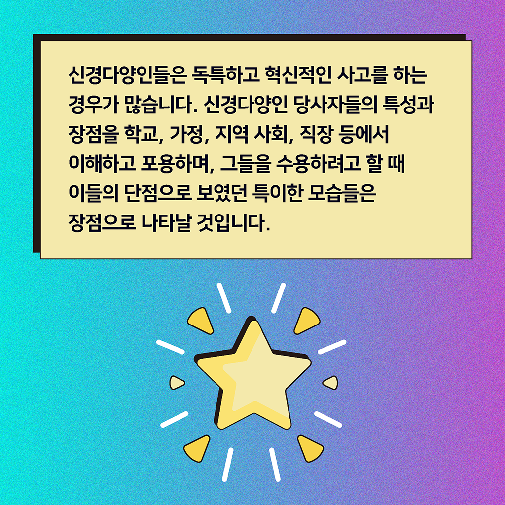 신경다양인들은 독특하고 혁신적인 사고를 하는 경우가 많습니다. 신경다양인 당사자들의 특성과 장점을 학교, 가정, 지역 사회, 직장 등에서 이해하고 포용하며, 그들을 수용하려고 할 때 이들의 단점으로 보였던 특이한 모습들은 장점으로 나타날 것입니다.