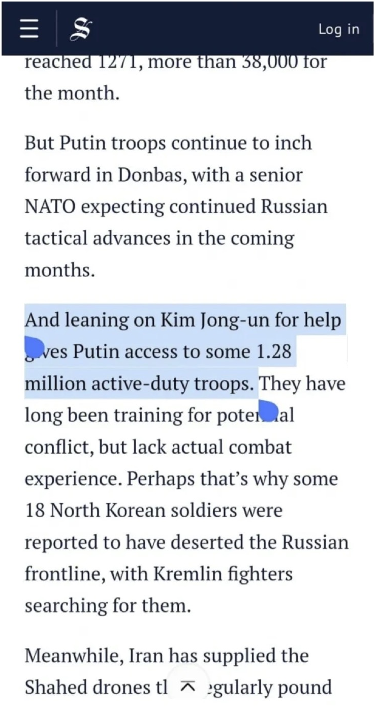 reached 1271, more than 38,000 for the month.
But Putin troops continue to inch forward in Donbas, with a senior NATO expecting continued Russian tactical advances in the coming months.
And leaning on Kim Jong-un for help ves Putin access to some 1.28 million active-duty troops. They have long been training for potemal conflict, but lack actual combat experience. Perhaps that's why some 18 North Korean soldiers were reported to have deserted the Russian frontline, with Kremlin fighters searching for them.
Meanwhile, Iran has supplied the Shahed drones tlgularly pound