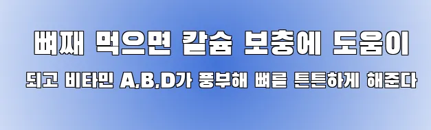   뼈째 먹으면 칼슘 보충에 도움이 되고 비타민 A,B,D가 풍부해 뼈를 튼튼하게 해준다