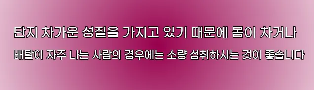  단지 차가운 성질을 가지고 있기 때문에 몸이 차거나 배탈이 자주 나는 사람의 경우에는 소량 섭취하시는 것이 좋습니다