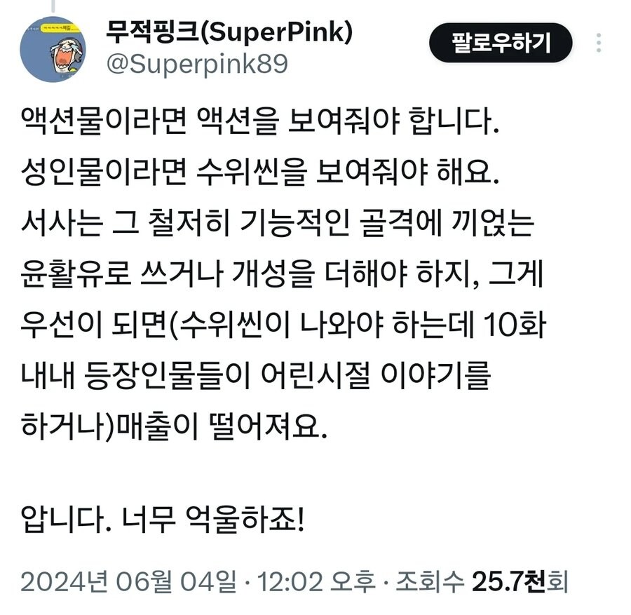 무적핑크(SuperPink) @Superpink89
팔로우하기
액션물이라면 액션을 보여줘야 합니다. 성인물이라면 수위씬을 보여줘야 해요. 서사는 그 철저히 기능적인 골격에 끼얹는 윤활유로 쓰거나 개성을 더해야 하지, 그게 우선이 되면(수위씬이 나와야 하는데 10화 내내 등장인물들이 어린시절 이야기를 하거나)매출이 떨어져요.
압니다. 너무 억울하죠!
2024년 06월 04일 ㆍ 12:02 오후ㆍ 조회수 25.7천회