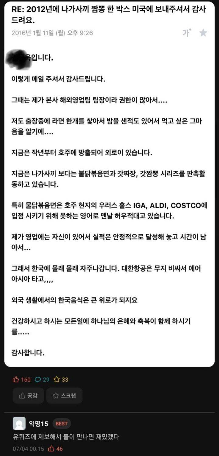 RE: 2012년에 나가사끼 짬뽕 한 박스 미국에 보내주셔서 감사 드려요.
2016년 1월 11일 (월) 오후 9:26
옥입니다.
이렇게 메일 주셔서 감사드립니다.
그때는 제가 본사 해외영업팀 팀장이라 권한이 많아서....
가★
저도 출장중에 라면 한개를 찾아서 밤을 샌적도 있어서 먹고 싶은 그마 음을 알기에....
지금은 작년부터 호주에 방출되어 외로이 있습니다.
지금은 나가사끼 보다는 불닭볶음면과 갓짜장, 갓짬뽕 시리즈를 판촉활 동하고 있습니다.
특히 물닭볶음면은 호주 현지의 우러스 홀스 IGA, ALDI, COSTCO에 입점 시키기 위해 못하는 영어로 맨날 허우적대고 있습니다.
제가 영업에는 자신이 있어서 실적은 안정적으로 달성해 놓고 시간이 남 아서...
그래서 한국에 몰래 몰래 자주나갑니다. 대한항공은 무지 비싸서 에어 아시아 타고,,,,
외국 생활에서의 한국음식은 큰 위로가 되지요
건강하시고 하시는 모든일에 하나님의 은혜와 축복이 함께 하시기
감사합니다.
1602933
공감
스크랩
익명15
BEST
유퀴즈에 제보해서 둘이 만나면 재밌겠다
07/04 00:15 46