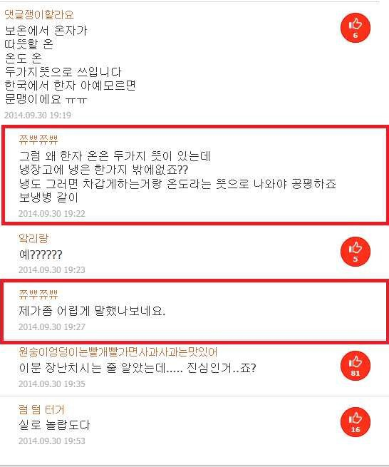 댓글쟁이할라요
보온에서 온자가 따뜻할 온 온도 온 두가지뜻으로 쓰입니다 한국에서 한자 아예모르면 문맹이에요 ㅠㅠ
2014.09.30 19:19
그럼 왜 한자 온은 두가지 뜻이 있는데
냉장고에 냉은 한가지 밖에없죠?? 냉도 그러면 차갑게하는거랑 온도라는 뜻으로 나와야 공평하죠 보냉병 같이
2014.09.30 19:22
악리랑
2014.09.30 19:23
쯔쯔
제가좀 어렵게 말했나보네요.
2014.09.30 19:27
원숭이엉덩이는 빨개빨가면 사과사과는 맛있어
이분 장난치시는 줄 알았는데..... 진심인거..죠?
2014.09.30 19:35
럼 텀 터거
실로 놀랍도다
2014.09.30 19:53