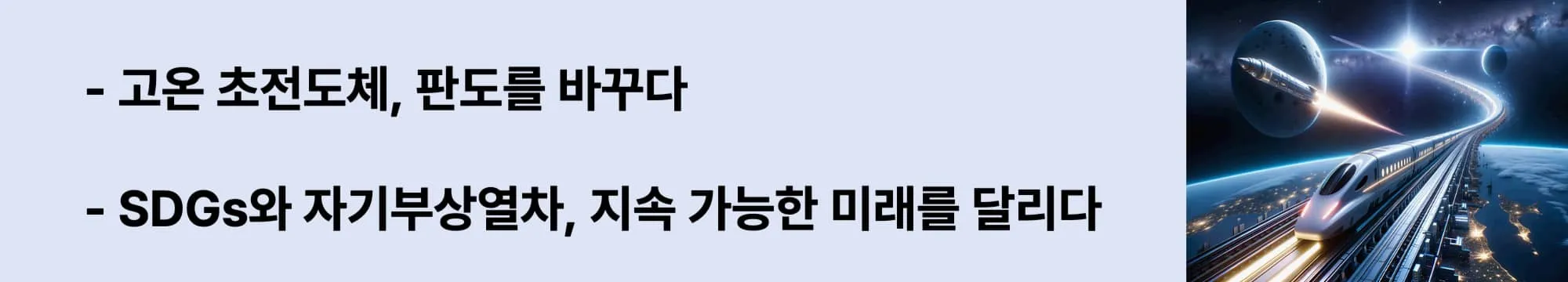 왼쪽에는 &quot;고온 초전도체, 판도를 바꾸다&quot;,
&quot;SDGs와 자기부상열차, 지속 가능한 미래를 달리다&quot; 라는 두 문구가 있고 오른쪽에는 지구 상공을 달리는 미래형 자기부상열차와 우주를 향해 날아가는 로켓이 함께 등장한 상상 속의 초고속 교통 장면. 도시 불빛이 아래 펼쳐지고, 곡선형 레일은 우주로 이어지는 이미지가 삽입된 웹배너 이미지.