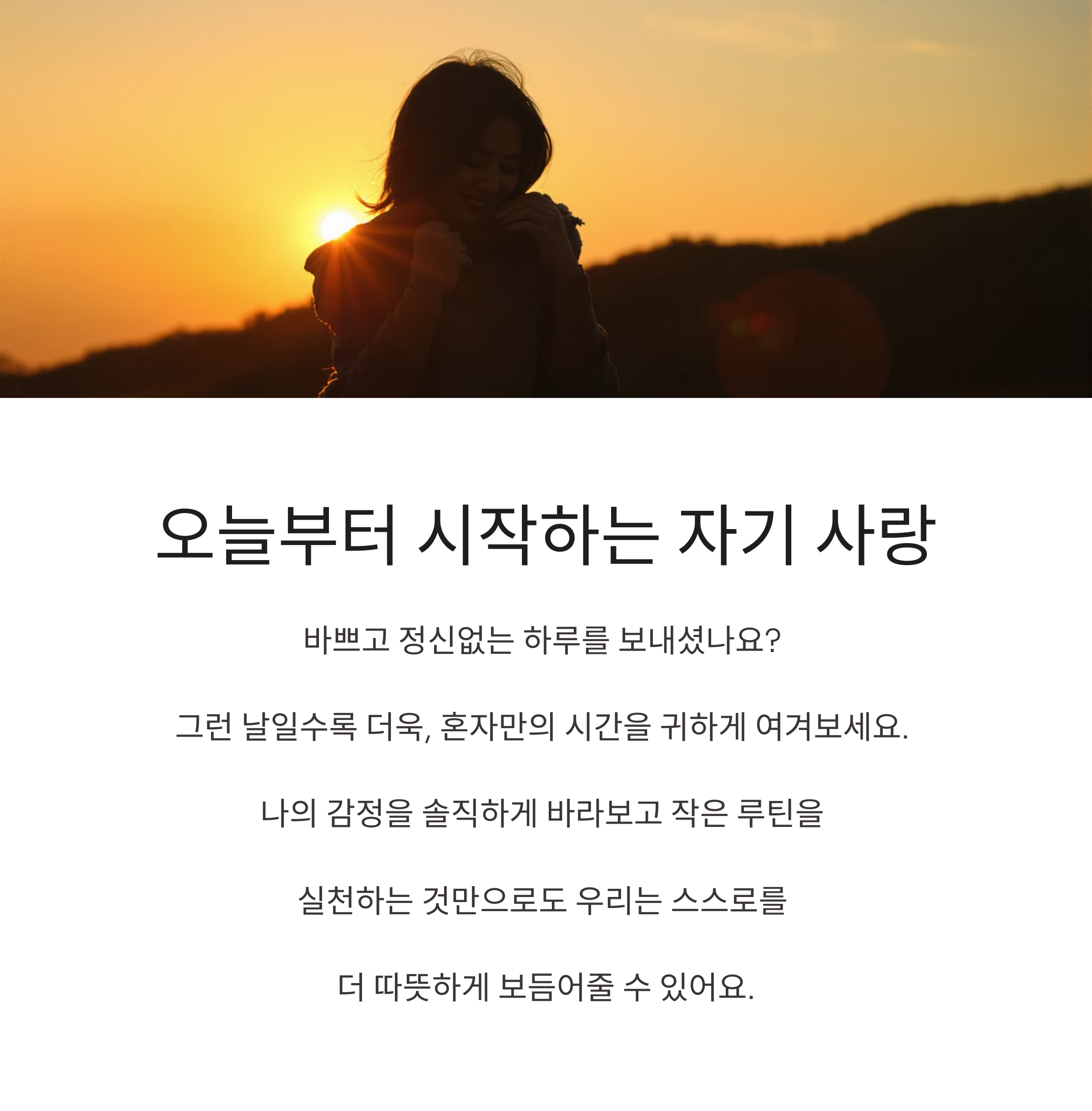 오늘부터 시작하는 자기 사랑
바쁘고 정신없는 하루를 보내셨나요?
그런 날일수록 더욱, 혼자만의 시간을 귀하게 여겨보세요.
나의 감정을 솔직하게 바라보고 작은 루틴을
실천하는 것만으로도 우리는 스스로를
더 따뜻하게 보듬어줄 수 있어요.