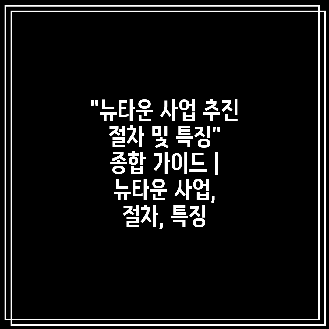 뉴타운 사업 추진 절차 및 특징 종합 가이드  뉴타운 