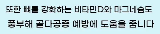  또한 뼈를 강화하는 비타민D와 마그네슘도 풍부해 골다공증 예방에 도움을 줍니다.