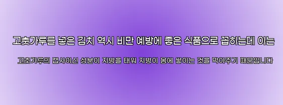  고춧가루를 넣은 김치 역시 비만 예방에 좋은 식품으로 꼽히는데 이는 고춧가루의 캡사이신 성분이 지방을 태워 지방이 몸에 쌓이는 것을 막아주기 때문입니다