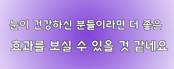  눈이 건강하신 분들이라면 더 좋은 효과를 보실 수 있을 것 같네요