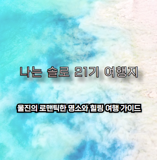 나는 솔로 21기 촬영지: 울진의 로맨틱한 명소와 힐링 여행 가이드