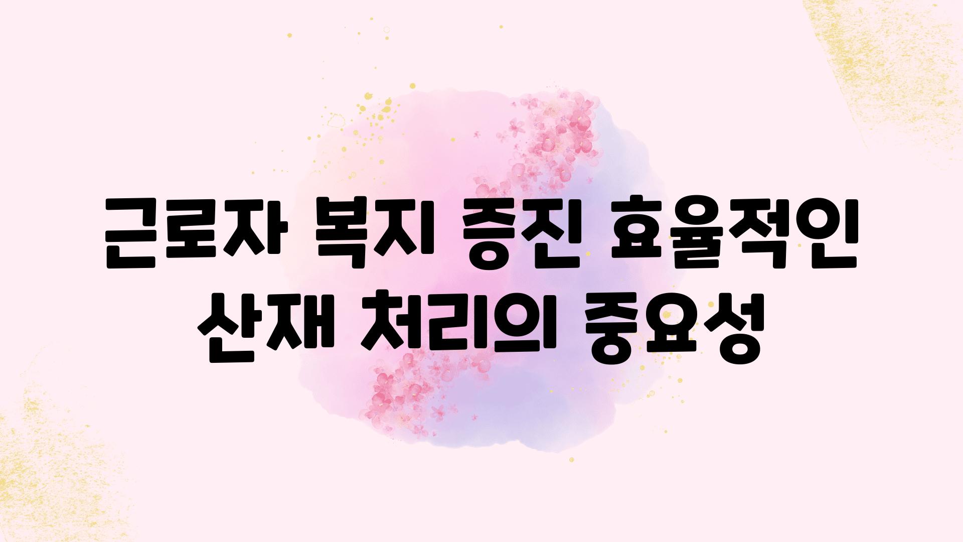 근로자 복지 증진 효율적인 산재 처리의 중요성