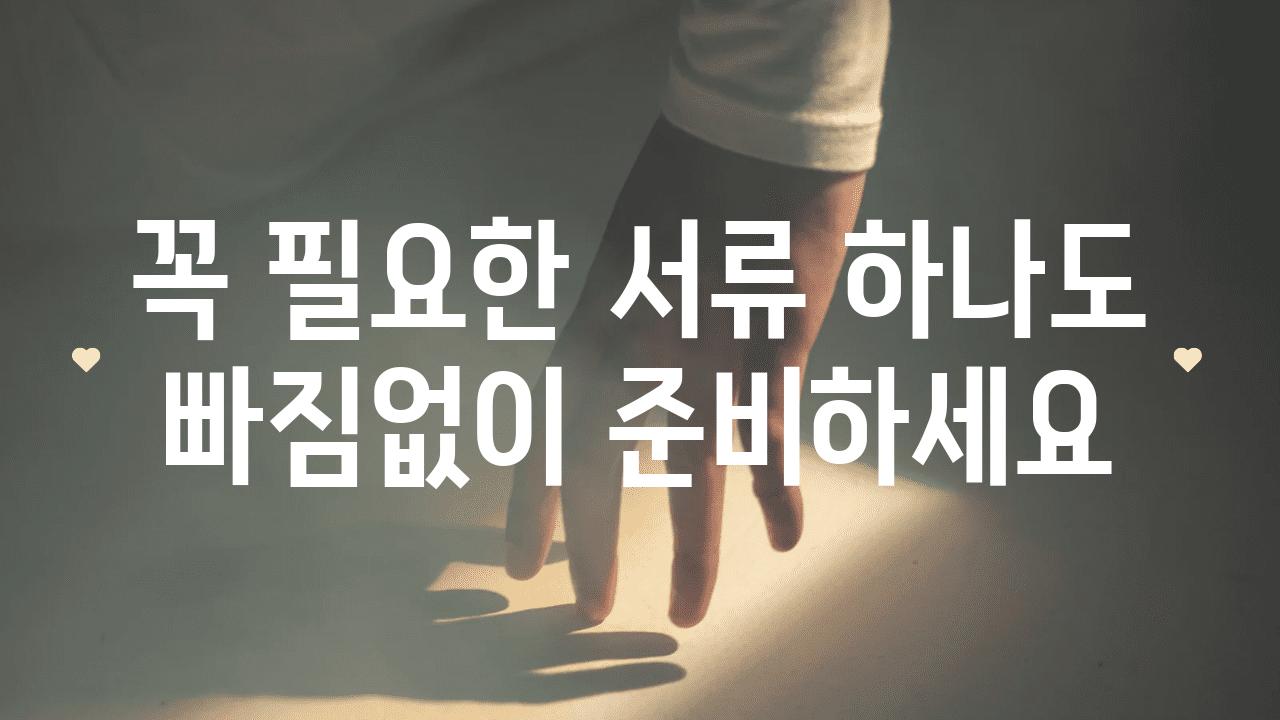 꼭 필요한 서류 하나도 빠짐없이 준비하세요