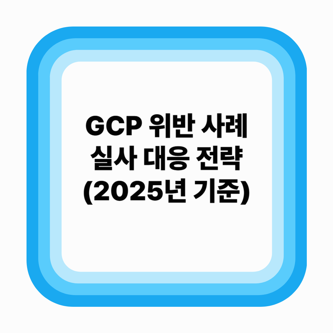 GCP 위반 사례로 보는 실사 대응 전략 (2025년 기준)