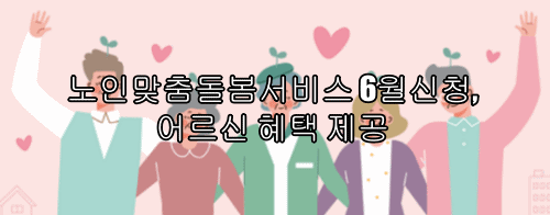  노인맞춤돌봄서비스 6월신청, 어르신 혜택 제공