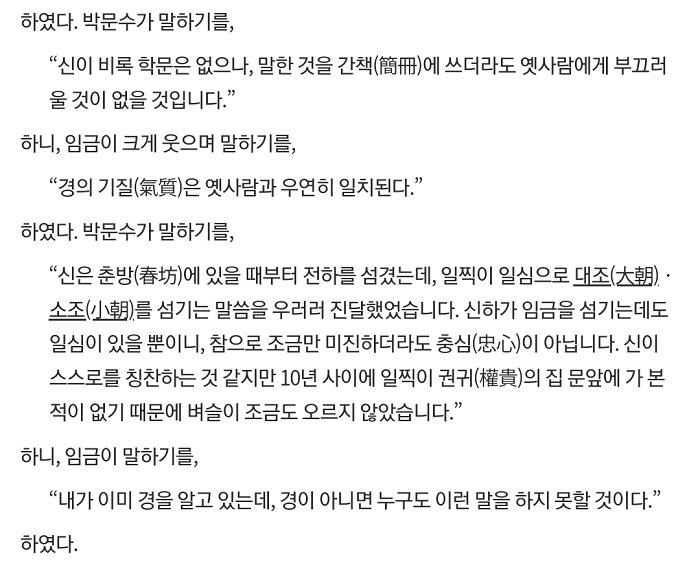 하였다. 박문수가 말하기를,
&quot;신이 비록 학문은 없으나, 말한 것을 간책(簡冊)에 쓰더라도 옛사람에게 부끄러 울 것이 없을 것입니다.&quot;
하니, 임금이 크게 웃으며 말하기를,
“경의 기질(氣質)은 옛사람과 우연히 일치된다.&quot;
하였다. 박문수가 말하기를,
“신은 춘방(春坊)에 있을 때부터 전하를 섬겼는데, 일찍이 일심으로 대조(大朝)· 소조(小朝)를 섬기는 말씀을 우러러 진달했었습니다. 신하가 임금을 섬기는데도 일심이 있을 뿐이니, 참으로 조금만 미진하더라도 충심(忠心)이 아닙니다. 신이 스스로를 칭찬하는 것 같지만 10년 사이에 일찍이 권귀(權貴)의 집 문앞에 가 본 적이 없기 때문에 벼슬이 조금도 오르지 않았습니다.&quot;
하니, 임금이 말하기를,
&quot;내가 이미 경을 알고 있는데, 경이 아니면 누구도 이런 말을 하지 못할 것이다.&quot;
하였다