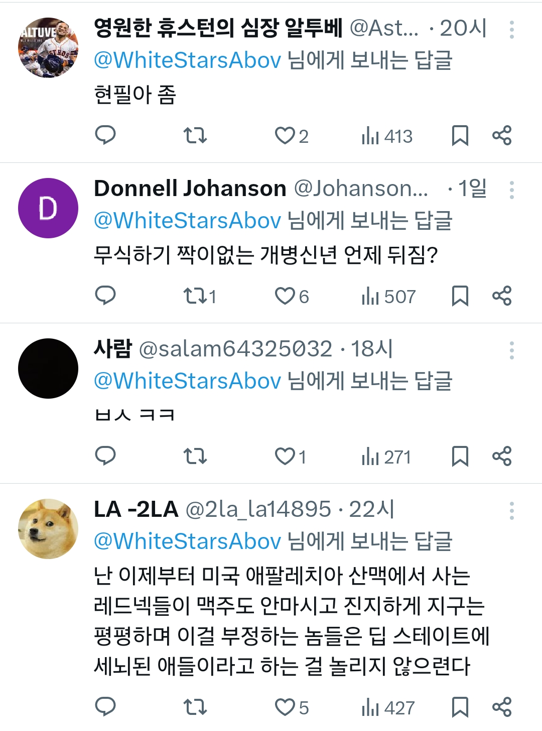 영원한 휴스턴의 심장 알투베 @Ast... · 20시
@WhiteStarsAbov 님에게 보내는 답글
현필아 좀
2
413
Donnell Johanson @Johanson... · 1일 :
@WhiteStarsAbov 님에게 보내는 답글
무식하기 짝이없는 개병신년 언제 뒤짐?
271
♡6
507
사람 @salam64325032·18시
@WhiteStarsAbov 님에게 보내는 답글
ㅂㅅ ㅋㅋ
17
1
271
LA-2LA @2la_la1489522시
@WhiteStarsAbov 님에게 보내는 답글
난 이제부터 미국 애팔레치아 산맥에서 사는 레드넥들이 맥주도 안마시고 진지하게 지구는 평평하며 이걸 부정하는 놈들은 딥 스테이트에 세뇌된 애들이라고 하는 걸 놀리지 않으련다
5
小 427