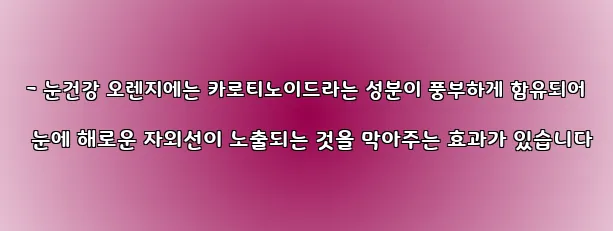  - 눈건강 오렌지에는 카로티노이드라는 성분이 풍부하게 함유되어 눈에 해로운 자외선이 노출되는 것을 막아주는 효과가 있습니다