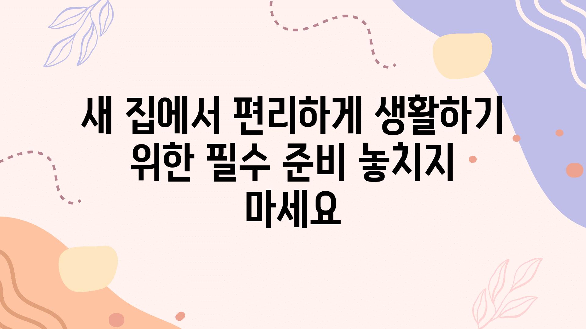 새 집에서 편리하게 생활하기 위한 필수 준비 놓치지 마세요