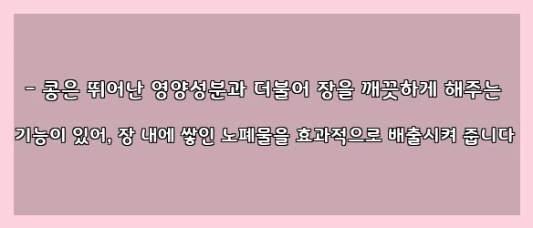  - 콩은 뛰어난 영양성분과 더불어 장을 깨끗하게 해주는 기능이 있어, 장 내에 쌓인 노폐물을 효과적으로 배출시켜 줍니다