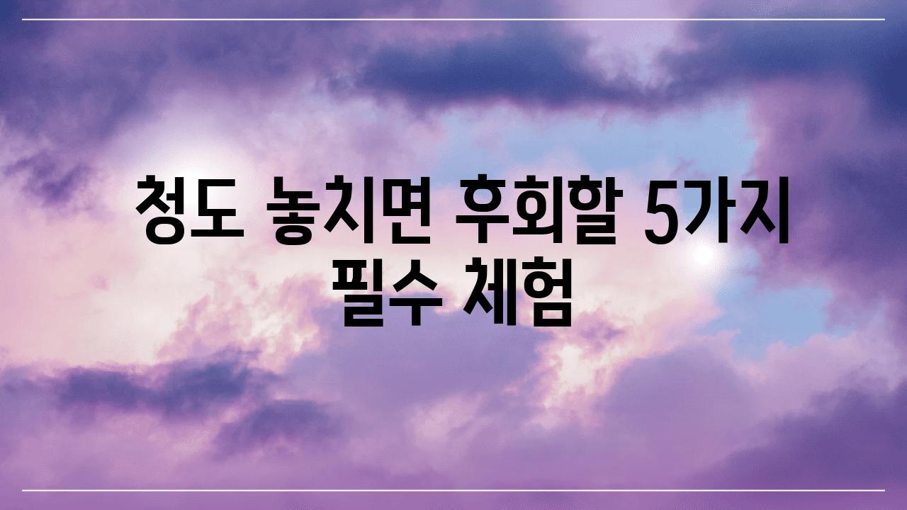  청도 놓치면 후회할 5가지 필수 체험