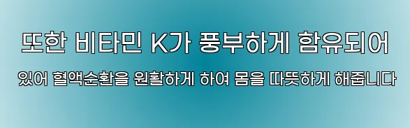  또한 비타민 K가 풍부하게 함유되어 있어 혈액순환을 원활하게 하여 몸을 따뜻하게 해줍니다