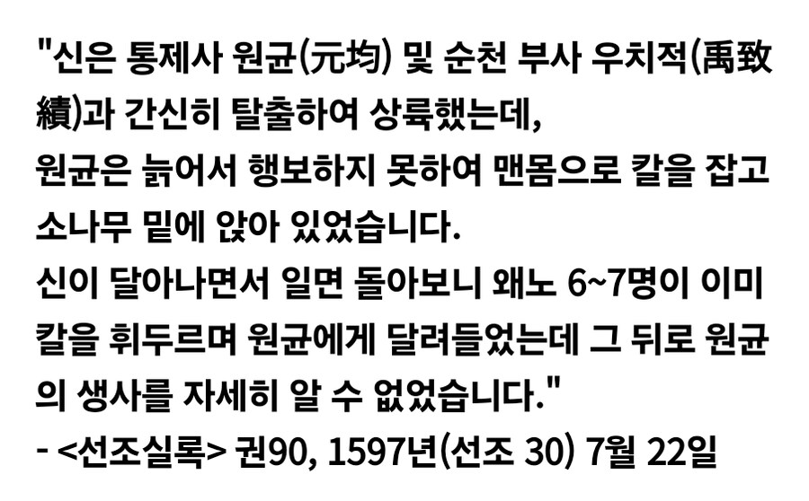 &quot;신은 통제사 원균(元均) 및 순천 부사 우치적(禹致 績)과 간신히 탈출하여 상륙했는데,
원균은 늙어서 행보하지 못하여 맨몸으로 칼을 잡고 소나무 밑에 앉아 있었습니다.
신이 달아나면서 일면 돌아보니 왜노 6~7명이 이미 칼을 휘두르며 원균에게 달려들었는데 그 뒤로 원균 의 생사를 자세히 알 수 없었습니다.&quot;
- &lt;선조실록&gt; 권90, 1597년(선조 30) 7월 22일