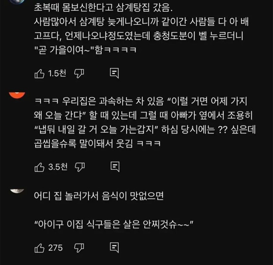 초복때 몸보신한다고 삼계탕집 갔음. 사람많아서 삼계탕 늦게나오니까 같이간 사람들 다 아 배 고프다, 언제나오냐정도였는데 충청도분이 벨 누르더니 &quot;곧 가을이여~&quot;함ㅋㅋㅋㅋ
1.5천
ㅋㅋㅋ 우리집은 과속하는 차 있음 “이럴 거면 어제 가지 왜 오늘 간다” 할 때 있는데 그럴 때 아빠가 옆에서 조용히 &quot;냅둬 내일 갈 거 오늘 가는갑지&quot; 하심 당시에는?? 싶은데 곱씹을수록 말이돼서 웃김 ㅋㅋㅋ
3.5천
어디 집 놀러가서 음식이 맛없으면
&quot;아이구 이집 식구들은 살은 안찌것슈~~&quot;
275