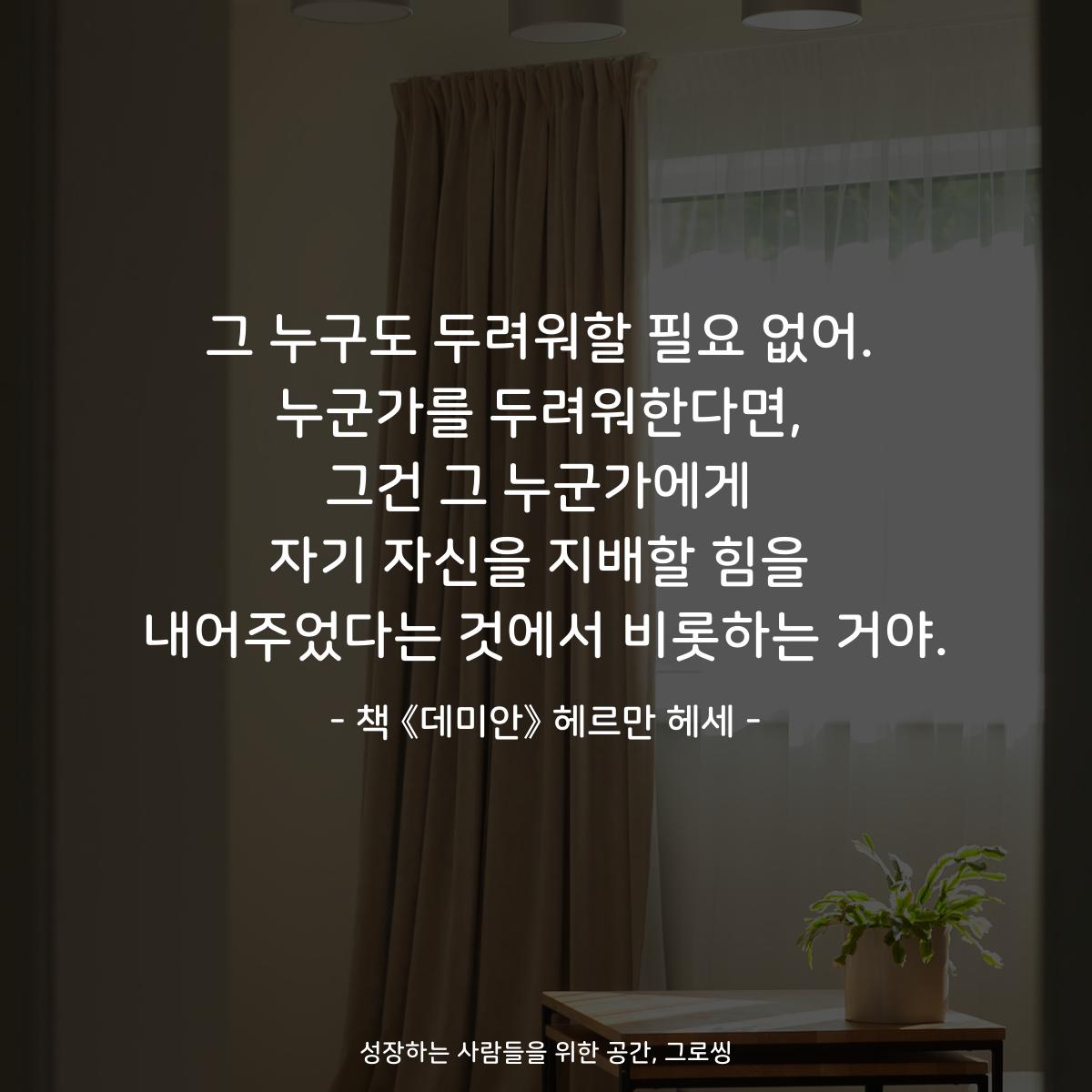 그 누구도 두려워할 필요 없어.
누군가를 두려워한다면,
그건 그 누군가에게
자기 자신을 지배할 힘을
내어주었다는 것에서 비롯하는 거야.