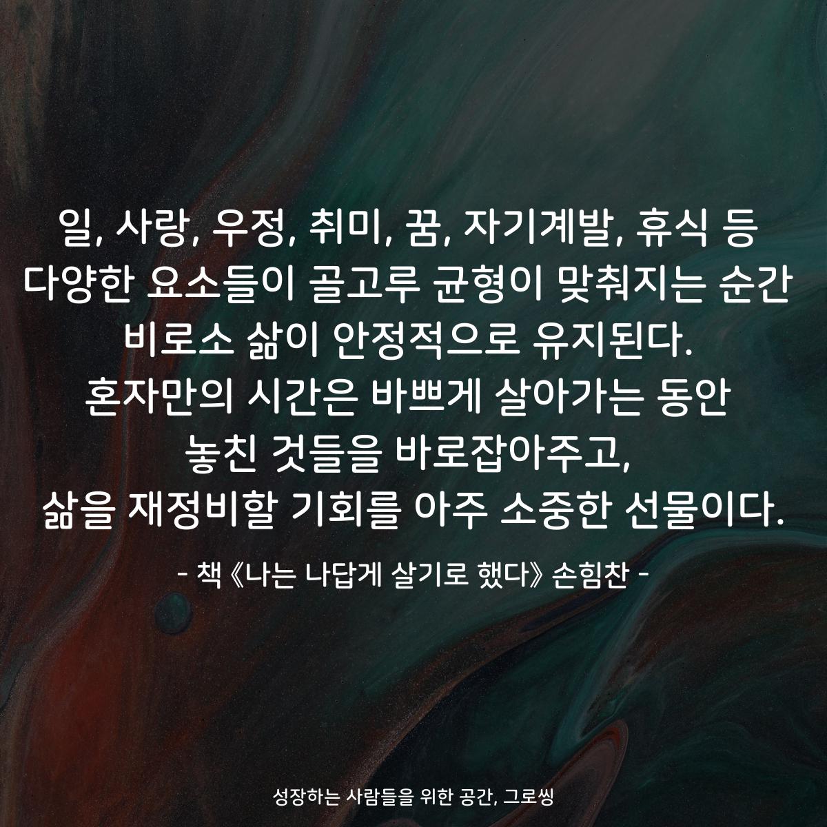 일, 사랑, 우정, 취미, 꿈, 자기계발, 휴식 등
다양한 요소들이 골고루 균형이 맞춰지는 순간
비로소 삶이 안정적으로 유지된다.
혼자만의 시간은 바쁘게 살아가는 동안
놓친 것들을 바로잡아주고,
삶을 재정비할 기회를 아주 소중한 선물이다.