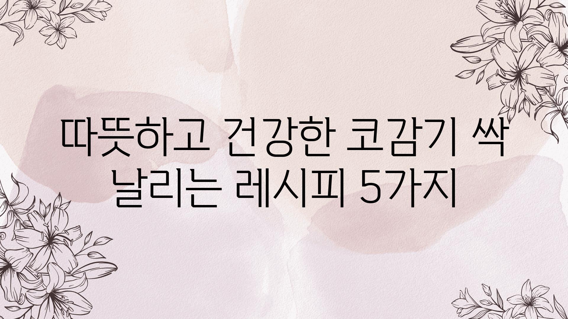 따뜻하고 건강한 코감기 싹 날리는 레시피 5가지