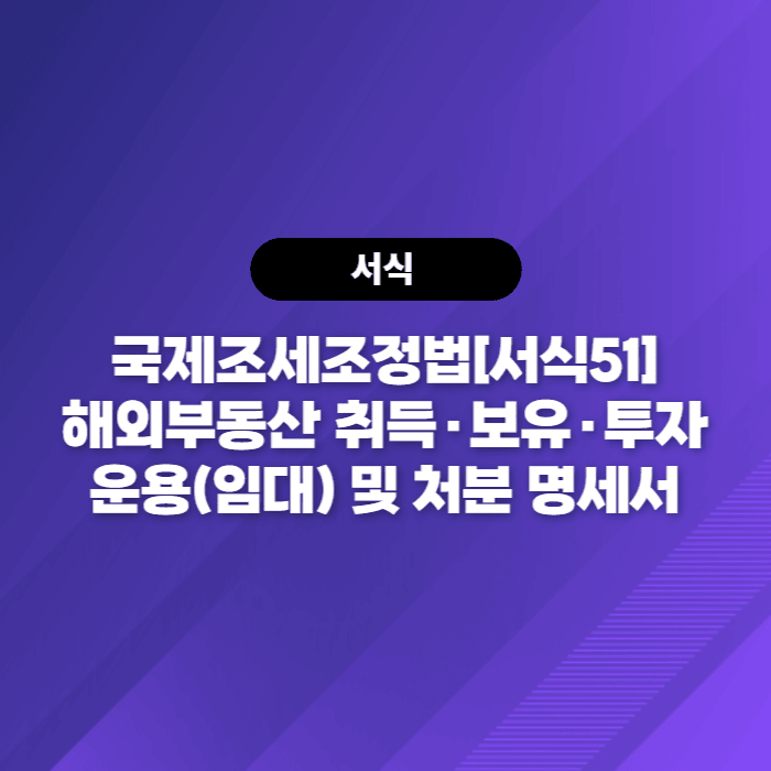  국제조세조정법[서식51] 해외부동산 취득·보유·투자운용(임대) 및 처분 명세서