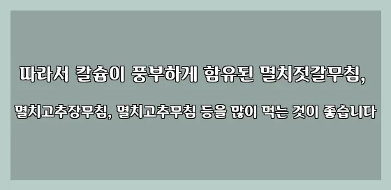  따라서 칼슘이 풍부하게 함유된 멸치젓갈무침, 멸치고추장무침, 멸치고추무침 등을 많이 먹는 것이 좋습니다