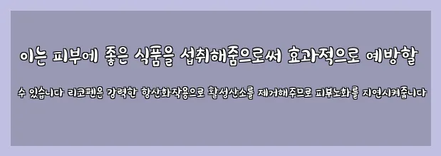  이는 피부에 좋은 식품을 섭취해줌으로써 효과적으로 예방할 수 있습니다 리코펜은 강력한 항산화작용으로 활성산소를 제거해주므로 피부노화를 지연시켜줍니다