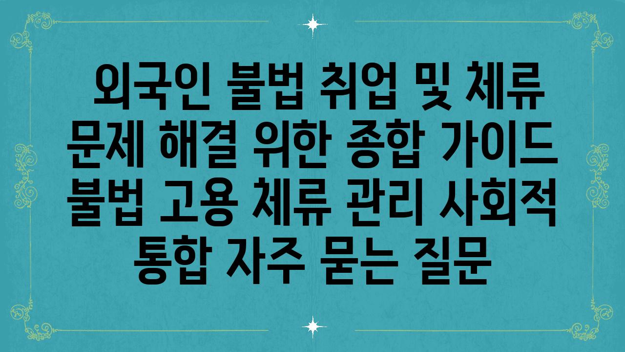  외국인 불법 취업 및 체류 문제 해결 위한 종합 설명서  불법 고용 체류 관리 사회적 통합 자주 묻는 질문