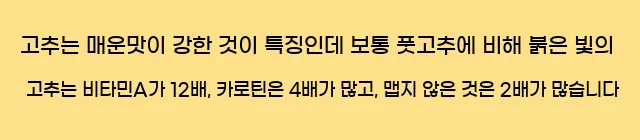  고추는 매운맛이 강한 것이 특징인데 보통 풋고추에 비해 붉은 빛의 고추는 비타민A가 12배, 카로틴은 4배가 많고, 맵지 않은 것은 2배가 많습니다