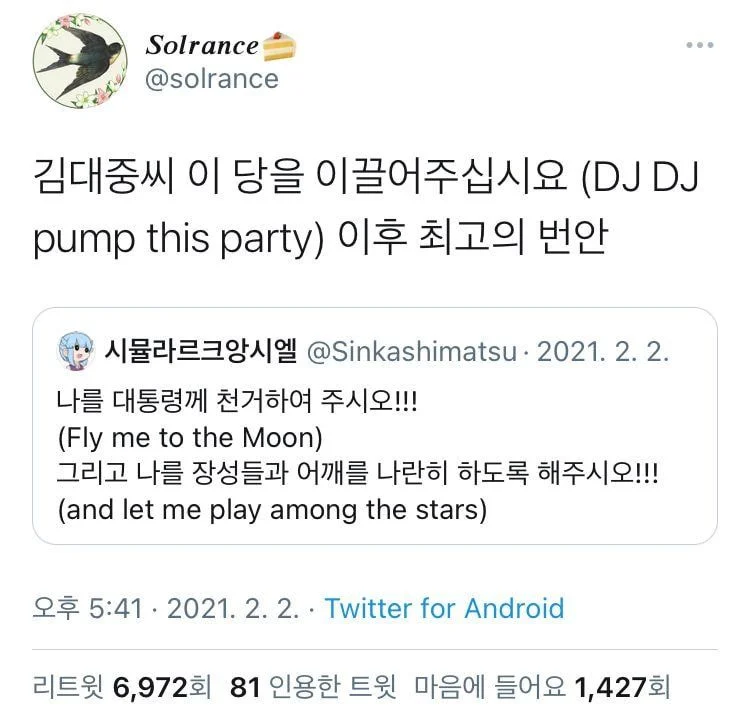 Solrance
@solrance
김대중씨 이 당을 이끌어주십시요 (DJ DJ pump this party) 이후 최고의 번안
...
시뮬라르크앙시엘 @Sinkashimatsu 2021. 2. 2.
나를 대통령께 천거하여 주시오!!! (Fly me to the Moon)
그리고 나를 장성들과 어깨를 나란히 하도록 해주시오!!! (and let me play among the stars)
오후 5:41 2021. 2. 2. Twitter for Android
리트윗 6,972회 81 인용한 트윗 마음에 들어요 1,427회