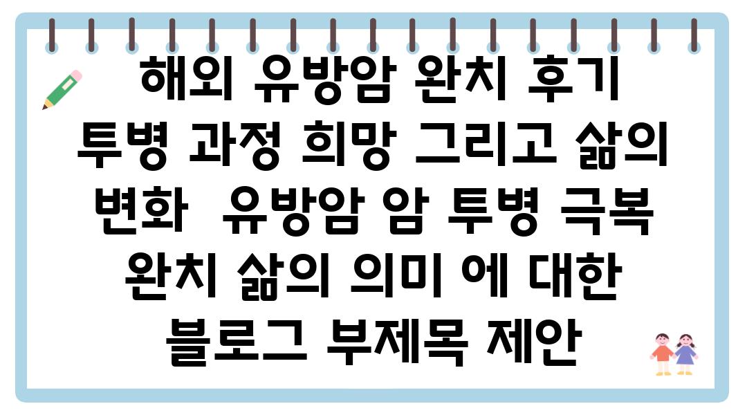  해외 유방암 완치 후기 투병 과정 희망 그리고 삶의 변화  유방암 암 투병 극복 완치 삶의 의미 에 대한 블로그 부제목 제안