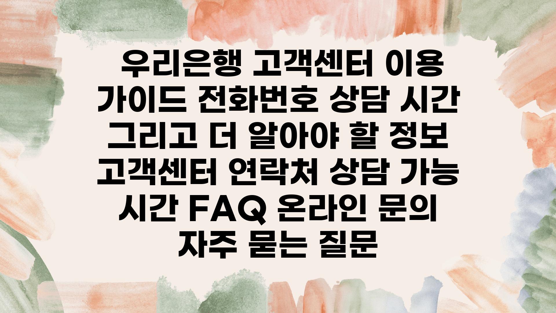  우리은행 고객센터 이용 설명서 📞전화번호 상담 시간 그리고 더 알아야 할 정보  고객센터 연락처 상담 가능 시간 FAQ 온라인 연락 자주 묻는 질문