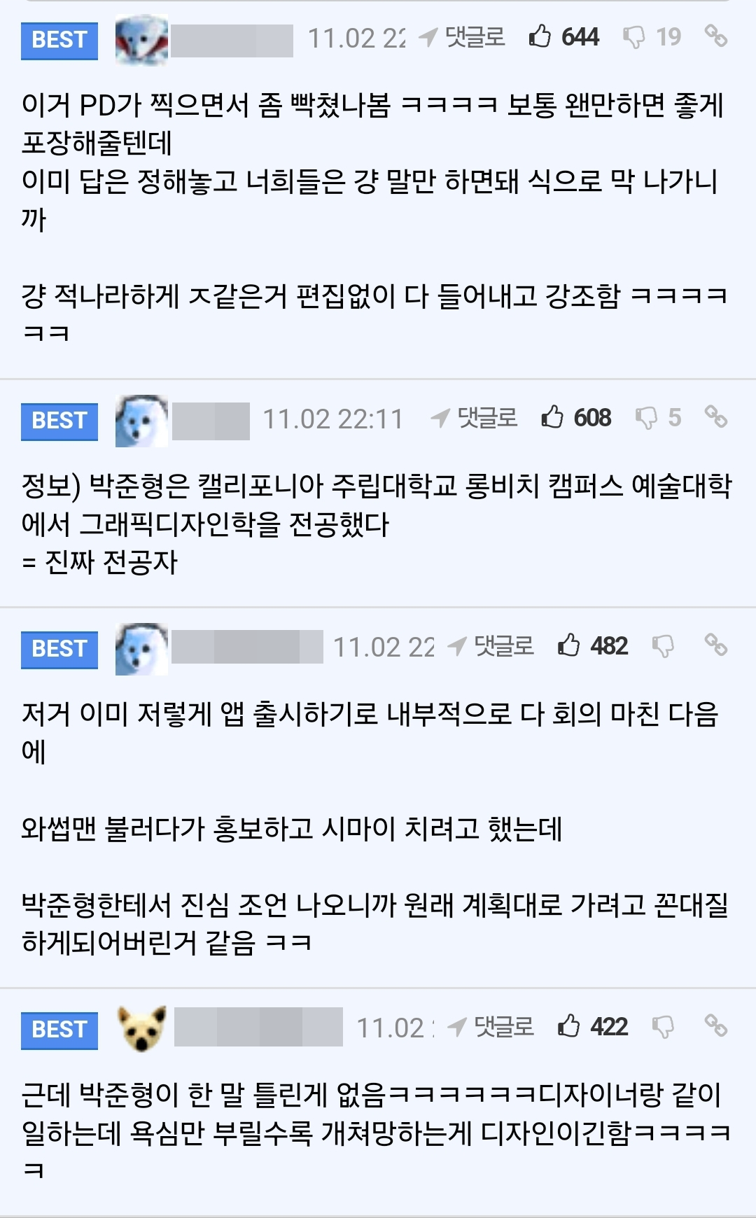 이거 PD가 찍으면서 좀 빡쳤나봄 ㅋㅋㅋㅋ 보통 왠만하면 좋게 포장해줄텐데
이미 답은 정해놓고 너희들은 걍 말만 하면돼 식으로 막 나가니 까
걍 적나라하게 ㅈ같은거 편집없이 다 들어내고 강조함 ㅋㅋㅋㅋ ㅋㅋ
BEST
11.02 22:11
댓글로
6085
%
정보) 박준형은 캘리포니아 주립대학교 롱비치 캠퍼스 예술대학 에서 그래픽디자인학을 전공했다 = 진짜 전공자
BEST
11.02 22
댓글로
482
저거 이미 저렇게 앱 출시하기로 내부적으로 다 회의 마친 다음 에
와썹맨 불러다가 홍보하고 시마이 치려고 했는데
박준형한테서 진심 조언 나오니까 원래 계획대로 가려고 꼰대질 하게되어버린거 같음 ㅋㅋ
BEST
11.02 댓글로
422
00
근데 박준형이 한 말 틀린게 없음ㅋㅋㅋㅋㅋㅋ디자이너랑 같이 일하는데 욕심만 부릴수록 개쳐망하는게 디자인이긴함ㅋㅋㅋㅋ
ㅋ