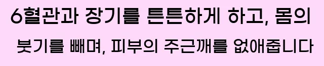  6혈관과 장기를 튼튼하게 하고, 몸의 붓기를 빼며, 피부의 주근깨를 없애줍니다