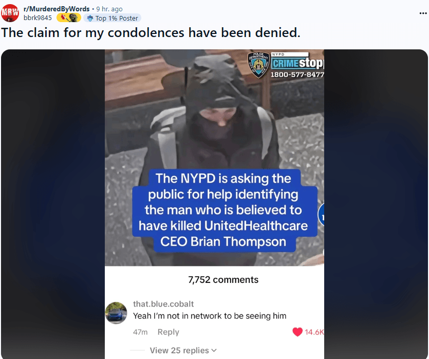 Mr/MurderedByWords. 9 hr. ago
bbrk9845
Top 1% Poster
The claim for my condolences have been denied.
NYPD
CRIME Stop 1800-577-8477
The NYPD is asking the public for help identifying the man who is believed to have killed United Healthcare CEO Brian Thompson
7,752 comments
that.blue.cobalt Yeah I'm not in network to be seeing him
47m
Reply
14.6K
View 25 replies