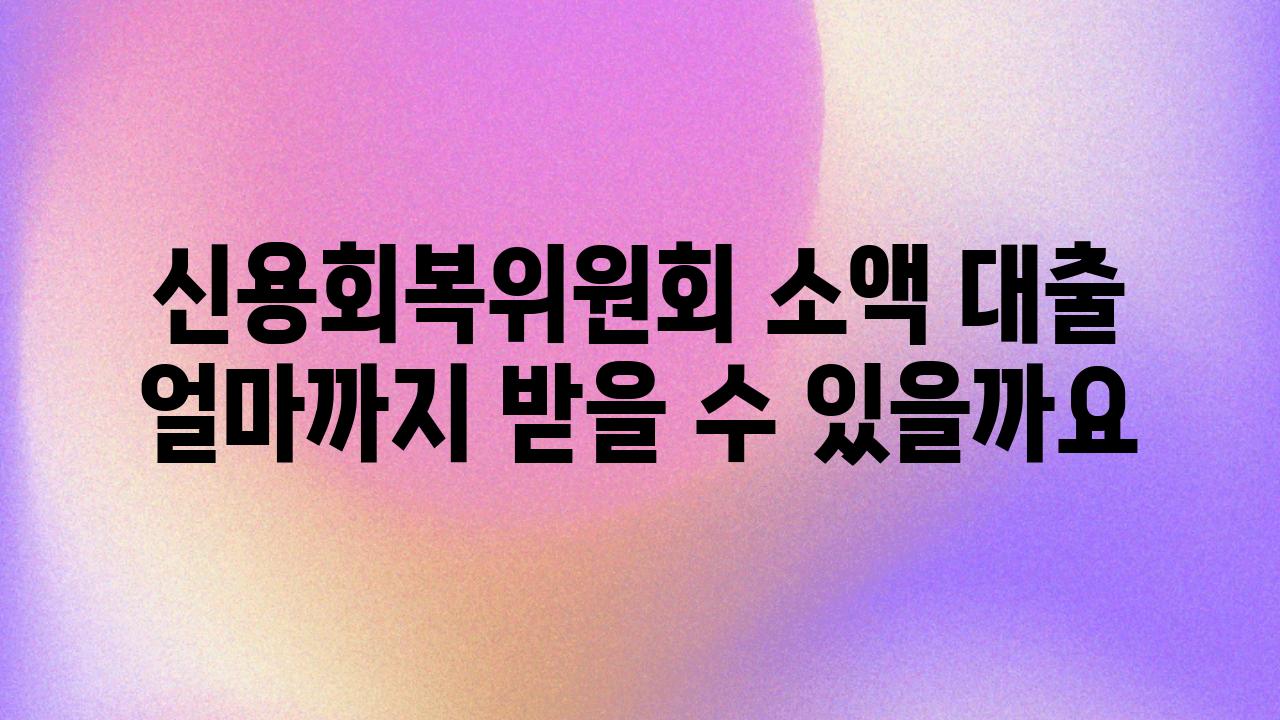 신용회복위원회 소액 대출 얼마까지 받을 수 있을까요