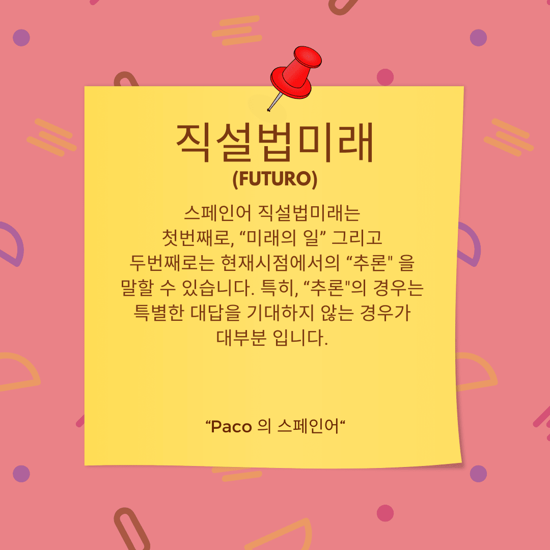 직설법미래, 스페인어 직설법미래는 첫번째로, &quot;미래의 일&quot; 그리고 두번째로는 현재시점에서의 &quot;추론&quot; 을 말할 수 있습니다. 특히, &quot;추론&quot;의 경우는 특별한 대답을 기대하지 않는 경우가 대부분 입니다.
