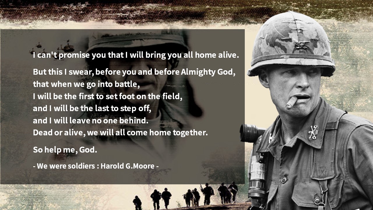 I will be the first to set foot on the field&#44; and I will be the last to step off&#44; and I will leave no one behind. 

Dead or alive&#44; we will all come home together. 

So help me&#44; God.

- We were soldiers : Harold G.Moore -