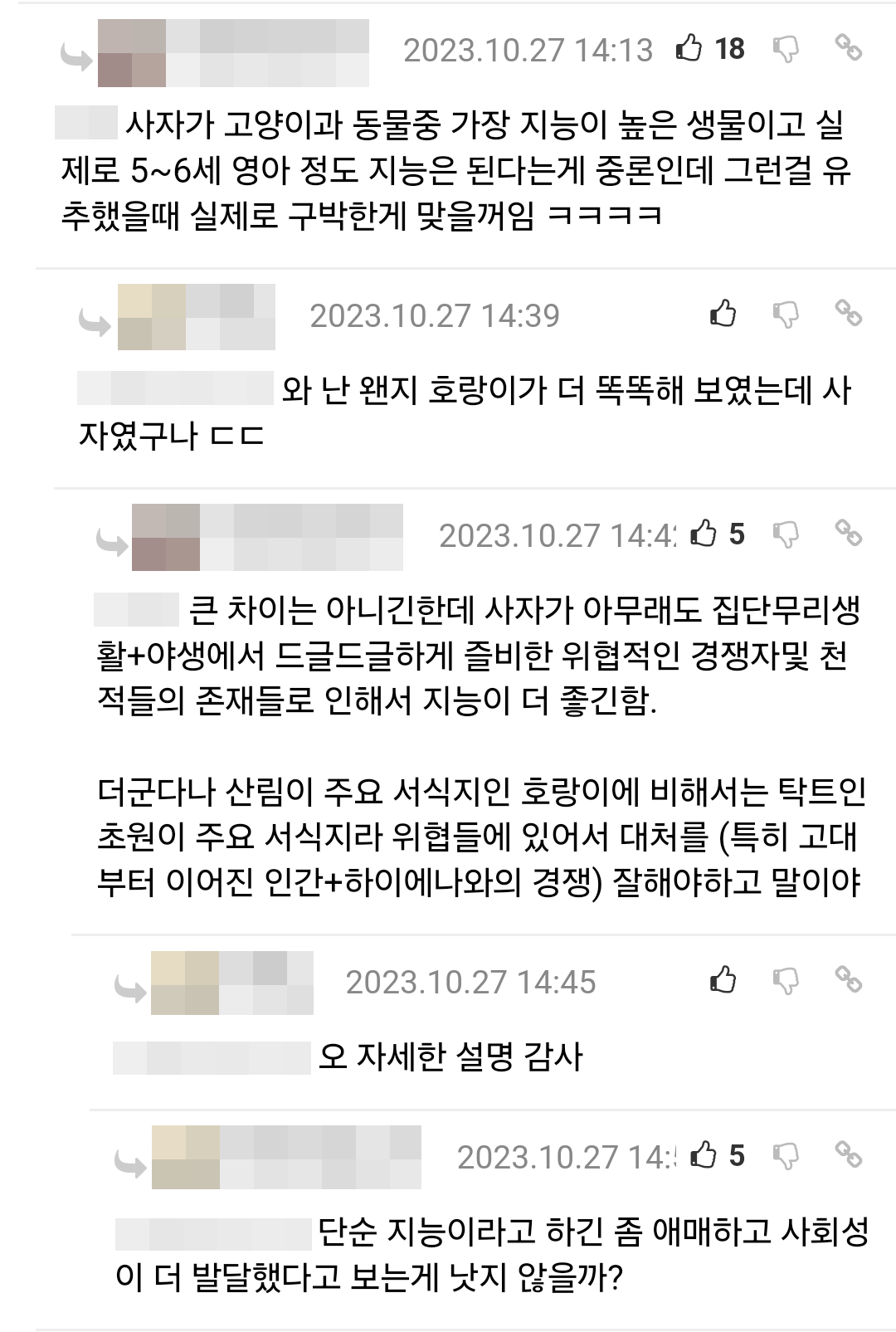 사자가 고양이과 동물중 가장 지능이 높은 생물이고 실 제로 5~6세 영아 정도 지능은 된다는게 중론인데 그런걸 유 추했을때 실제로 구박한게 맞을꺼임 ㅋㅋㅋㅋ
자였구나 ㄷㄷ 와 난 왠지 호랑이가 더 똑똑해 보였는데 사
2023.10.27 14:39
B
GO
2023.10.27 14:4:5
큰 차이는 아니긴한데 사자가 아무래도 집단무리생 활+야생에서 드글드글하게 즐비한 위협적인 경쟁자및 천 적들의 존재들로 인해서 지능이 더 좋긴함.
더군다나 산림이 주요 서식지인 호랑이에 비해서는 탁트인 초원이 주요 서식지라 위협들에 있어서 대처를 (특히 고대 부터 이어진 인간+하이에나와의 경쟁) 잘해야하고 말이야
2023.10.27 14:45
오 자세한 설명 감사
2023.10.27 14:5
단순 지능이라고 하긴 좀 애매하고 사회성 이 더 발달했다고 보는게 낫지 않을까?