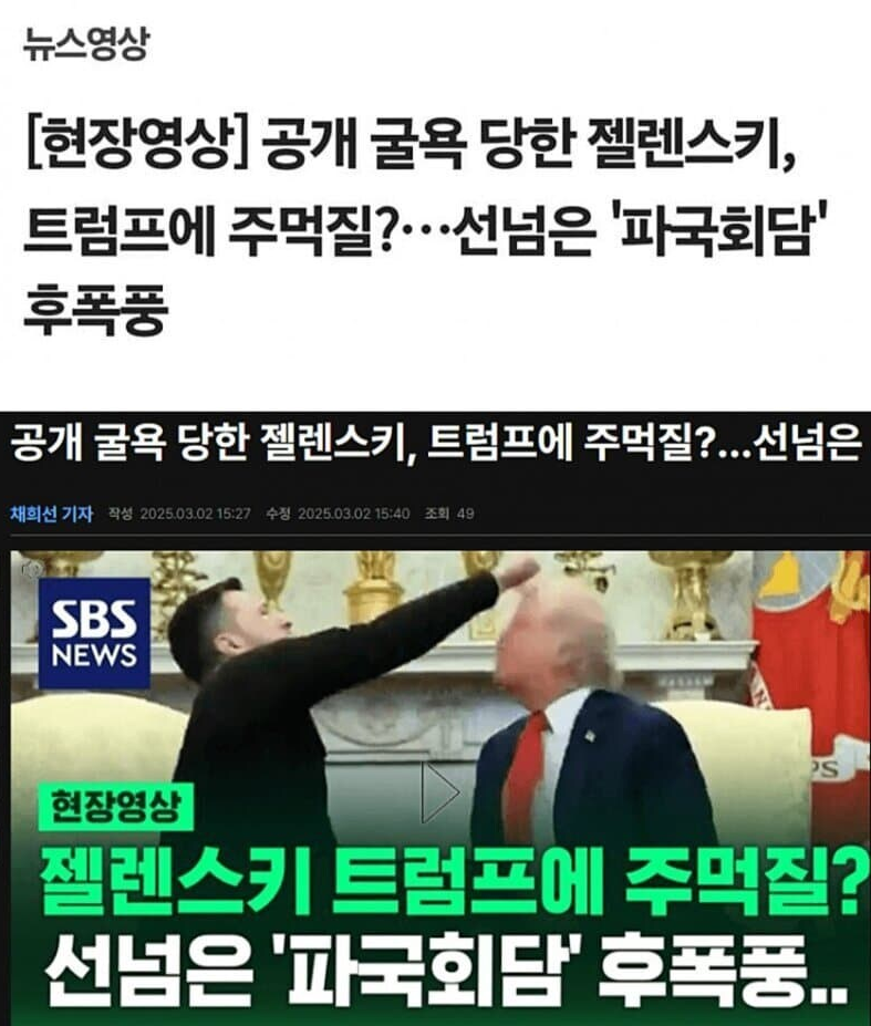 뉴스영상 
[현장영상] 공개 굴욕 당한 젤렌스키, 트럼프에 주먹질?…선넘은 '파국회담' 후폭풍 
공개 굴욕 당한 젤렌스키, 트럼프에 주먹질?...선넘은 
채희선 기자 
작성 2025.03.02 15:27 
수정 2025.03.02 15:40 
조회 49 
SBS NEWS 
S 
현장영상 
■ 
젤렌스키 트럼프에 주먹질? 선넘은 '파국회담' 후폭풍..
