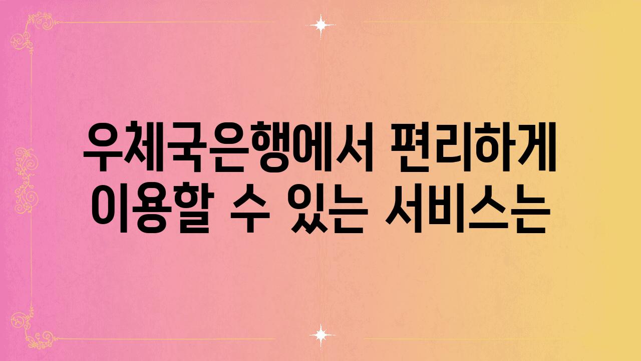 우체국은행에서 편리하게 이용할 수 있는 서비스는